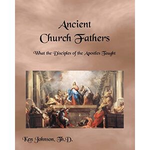 Johnson Th.D, Ken Ancient Church Fathers: What the Disciples of the Apostles Taught Johnson Th.D, Ken Ancient Church Fathers: What the Disciples of the Apostles Taught