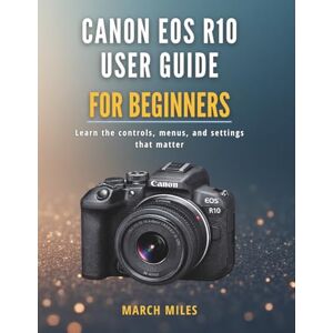 MILES, MARCH Canon EOS R10 User Guide for Beginners: Learn the controls, menus, and settings that matter MILES, MARCH Canon EOS R10 User Guide for Beginners: Learn the controls, menus, and settings that matter
