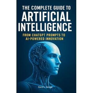 George, David L. The Complete Guide to Artificial Intelligence: From ChatGPT Prompts to AI-Powered Innovation George, David L. The Complete Guide to Artificial Intelligence: From ChatGPT Prompts to AI-Powered Innovation
