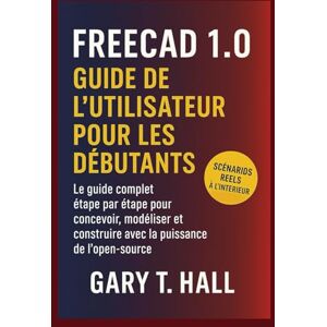 T. Hall, Gary FreeCAD 1.0 Guide de l’utilisateur pour les débutants: Le guide complet étape par étape pour concevoir, modéliser et construire avec la puissance de l'open T. Hall, Gary FreeCAD 1.0 Guide de l’utilisateur pour les débutants: Le guide complet étape par étape pour concevoir, modéliser et construire avec la puissance de l'open