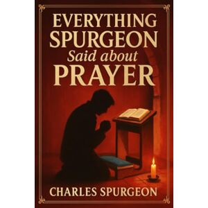 Charles H. Spurgeon Everything Spurgeon Said about Prayer: Greatest Sermons That Reveal How to Pray Boldly, Faithfully, and Effectively Charles H. Spurgeon Everything Spurgeon Said about Prayer: Greatest Sermons That Reveal How to Pray Boldly, Faithfully, and Effectively