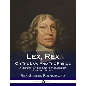 Rutherford, Rev. Samuel Lex, Rex, Or The Law And The Prince: A Dispute For The Just Prerogative Of King And People Rutherford, Rev. Samuel Lex, Rex, Or The Law And The Prince: A Dispute For The Just Prerogative Of King And People