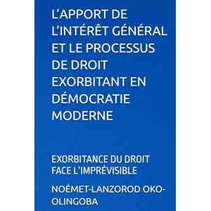 OKO-OLINGOBA, NOÉMET-LANZOROD L’APPORT DE L’INTÉRÊT GÉNÉRAL ET LE PROCESSUS DE DROIT EXORBITANT EN DÉMOCRATIE MODERNE: EXORBITANCE DU DROIT FACE L’IMPRÉVISIBLE OKO-OLINGOBA, NOÉMET-LANZOROD L’APPORT DE L’INTÉRÊT GÉNÉRAL ET LE PROCESSUS DE DROIT EXORBITANT EN DÉMOCRATIE MODERNE: EXORBITANCE DU DROIT FACE L’IMPRÉVISIBLE