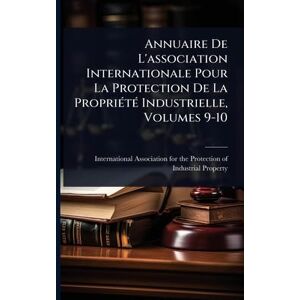 Annuaire De L'association Internationale Pour La Protection De La PropriÃ(c)tÃ(c) Industrielle, Volumes 9-10 Annuaire De L'association Internationale Pour La Protection De La PropriÃ(c)tÃ(c) Industrielle, Volumes 9-10