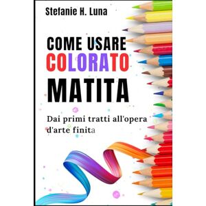 H. Luna, Stefanie COME USARE COLORATO MATITA: Dai primi tratti all'opera d'arte finita H. Luna, Stefanie COME USARE COLORATO MATITA: Dai primi tratti all'opera d'arte finita