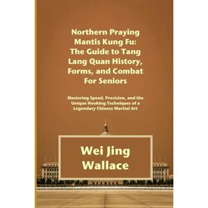 Wallace, Wei Jing Northern Praying Mantis Kung Fu: The Guide to Tang Lang Quan History, Forms, and Combat For Seniors: Mastering Speed, Precision, and the Unique Hooking Techniques of a Legendary Chinese Martial Art Wallace, Wei Jing Northern Praying Mantis Kung Fu: The Guide to Tang Lang Quan History, Forms, and Combat For Seniors: Mastering Speed, Precision, and the Unique Hooking Techniques of a Legendary Chinese Martial Art