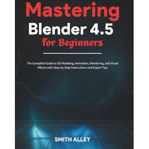 ALLEY, SMITH Mastering Blender 4.5 for Beginners: The Complete Guide to 3D Modeling, Animation, Rendering, and Visual Effects with Step-by-Step Instructions and Expert Tips ALLEY, SMITH Mastering Blender 4.5 for Beginners: The Complete Guide to 3D Modeling, Animation, Rendering, and Visual Effects with Step-by-Step Instructions and Expert Tips