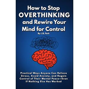 Park, J.B. How To Stop Overthinking And Rewire Your Mind For Control: Practical Ways Anyone Can Reduce Stress, Avoid Anxiety, and Regain Control Of Their Mental Peace—Even If Nothing Else Has Worked Park, J.B. How To Stop Overthinking And Rewire Your Mind For Control: Practical Ways Anyone Can Reduce Stress, Avoid Anxiety, and Regain Control Of Their Mental Peace—Even If Nothing Else Has Worked