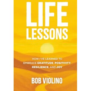 Violino, Bob Life Lessons: How I've Learned To Embrace Gratitude, Positivity, Resilience, And Joy Violino, Bob Life Lessons: How I've Learned To Embrace Gratitude, Positivity, Resilience, And Joy
