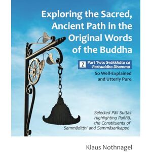 Nothnagel, Klaus Exploring the Sacred, Ancient Path in the Original Words of the Buddha: Part Two: Svakkhato Ca Parisuddho Dhammo So Well-Explained and Utterly Pure Nothnagel, Klaus Exploring the Sacred, Ancient Path in the Original Words of the Buddha: Part Two: Svakkhato Ca Parisuddho Dhammo So Well-Explained and Utterly Pure
