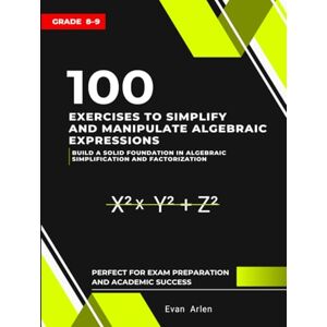 Arlen, Evan 100 Exercises to Simplify and Manipulate Algebraic Expressions: Build a Solid Foundation in Algebraic Simplification and Factorization (Grade 8–9) Arlen, Evan 100 Exercises to Simplify and Manipulate Algebraic Expressions: Build a Solid Foundation in Algebraic Simplification and Factorization (Grade 8–9)