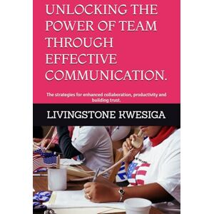 KWESIGA, LIVINGSTONE UNLOCKING THE POWER OF TEAM THROUGH EFFECTIVE COMMUNICATION.: The strategies for enhanced collaboration, productivity and building trust. KWESIGA, LIVINGSTONE UNLOCKING THE POWER OF TEAM THROUGH EFFECTIVE COMMUNICATION.: The strategies for enhanced collaboration, productivity and building trust.