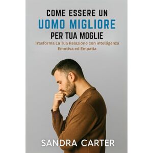 Carter, Sandra COME ESSERE UN UOMO MIGLIORE PER TUA MOGLIE: Trasforma La Tua Relazione con intelligenza emotiva ed empatia Carter, Sandra COME ESSERE UN UOMO MIGLIORE PER TUA MOGLIE: Trasforma La Tua Relazione con intelligenza emotiva ed empatia
