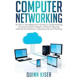 Kiser, Quinn Computer Networking: An All-in-One Beginner's Guide to Understanding Communications Systems, Network Security, Internet Connections, Cybersecurity and Hacking Kiser, Quinn Computer Networking: An All-in-One Beginner's Guide to Understanding Communications Systems, Network Security, Internet Connections, Cybersecurity and Hacking