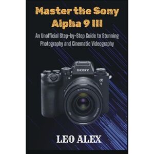 Alex, Leo Master the Sony Alpha 9 III: An Unofficial Step-by-Step Guide to Stunning Photography and Cinematic Videography Alex, Leo Master the Sony Alpha 9 III: An Unofficial Step-by-Step Guide to Stunning Photography and Cinematic Videography