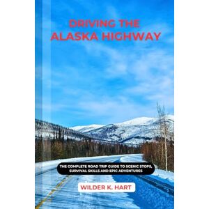K. HART, WILDER DRIVING THE ALASKA HIGHWAY: The Complete Road Trip Guide to Scenic Stops, Survival Skills and Epic Adventures K. HART, WILDER DRIVING THE ALASKA HIGHWAY: The Complete Road Trip Guide to Scenic Stops, Survival Skills and Epic Adventures