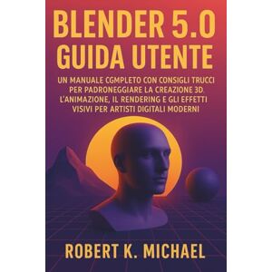 K. Michael, Robert Blender 5.0 Guida utente: Un manuale completo con consigli e trucchi per padroneggiare la creazione 3D, l'animazione, il rendering e gli effetti visivi per artisti digitali moderni K. Michael, Robert Blender 5.0 Guida utente: Un manuale completo con consigli e trucchi per padroneggiare la creazione 3D, l'animazione, il rendering e gli effetti visivi per artisti digitali moderni