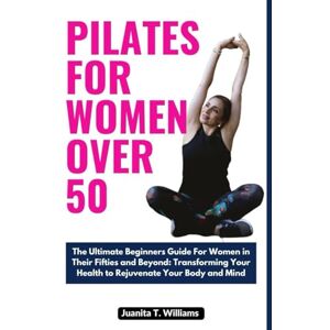 T. Williams, Juanita Pilates For Women Over 50: The Ultimate Beginners Guide for Women in Their Fifties and Beyond: Transforming Your Health to Rejuvenate Your Body and Mind T. Williams, Juanita Pilates For Women Over 50: The Ultimate Beginners Guide for Women in Their Fifties and Beyond: Transforming Your Health to Rejuvenate Your Body and Mind