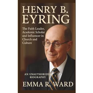R. Ward, Emma HENRY B. EYRING: The Faith Leader, Academic Scholar and Influencer in Church and Culture–AN UNAUTHORIZED BIOGRAPHY R. Ward, Emma HENRY B. EYRING: The Faith Leader, Academic Scholar and Influencer in Church and Culture–AN UNAUTHORIZED BIOGRAPHY