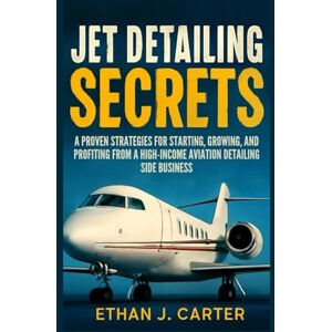 J. Carter, Ethan Jet Detailing Secrets: A Proven Strategies for Starting, Growing, and Profiting from a High- income Aviation Detailing Side Business J. Carter, Ethan Jet Detailing Secrets: A Proven Strategies for Starting, Growing, and Profiting from a High- income Aviation Detailing Side Business