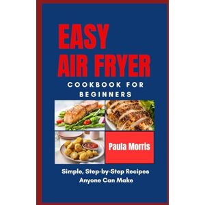 Morris, Paula Easy Air Fryer Cookbook For Beginners: Simple Step-by-Step Recipes anyone Can Make Morris, Paula Easy Air Fryer Cookbook For Beginners: Simple Step-by-Step Recipes anyone Can Make