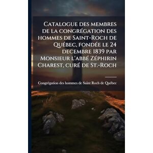 Catalogue des membres de la congrÃ(c)gation des hommes de Saint-Roch de QuÃ(c)bec, fondÃ(c)e le 24 decembre 1839 par Monsieur l'abbÃ(c) ZÃ(c)phirin Charest, curÃ(c) de St.-Roch Catalogue des membres de la congrÃ(c)gation des hommes de Saint-Roch de QuÃ(c)bec, fondÃ(c)e le 24 decembre 1839 par Monsieur l'abbÃ(c) ZÃ(c)phirin Charest, curÃ(c) de St.-Roch