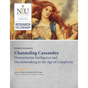 National Intelligence University Channeling Cassandra: Humanitarian Intelligence and Decisionmaking in the Age of Complexity (RESEARCH MONOGRAPH) National Intelligence University Channeling Cassandra: Humanitarian Intelligence and Decisionmaking in the Age of Complexity (RESEARCH MONOGRAPH)