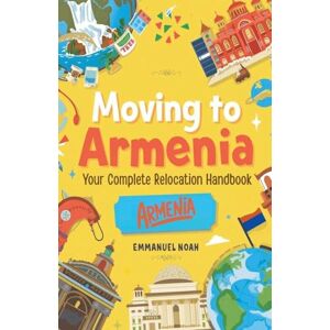 Noah, Emmanuel Moving to Armenia: Your Complete Relocation Handbook Noah, Emmanuel Moving to Armenia: Your Complete Relocation Handbook