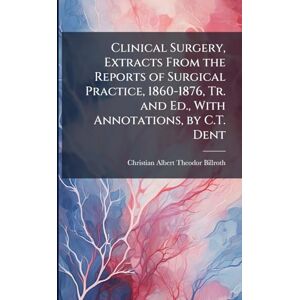 Billroth, Christian Albert Theodor Clinical Surgery, Extracts From the Reports of Surgical Practice, 1860-1876, Tr. and Ed., With Annotations, by C.T. Dent Billroth, Christian Albert Theodor Clinical Surgery, Extracts From the Reports of Surgical Practice, 1860-1876, Tr. and Ed., With Annotations, by C.T. Dent