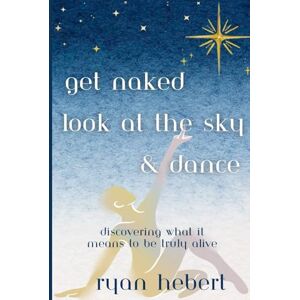 Hebert, Ryan Get Naked, Look at the Sky, and Dance: Discovering What it Means to be Truly Alive Hebert, Ryan Get Naked, Look at the Sky, and Dance: Discovering What it Means to be Truly Alive