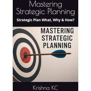 KC, Krishna Mastering Strategic Planning: Strategic Plan What, Why & How? KC, Krishna Mastering Strategic Planning: Strategic Plan What, Why & How?