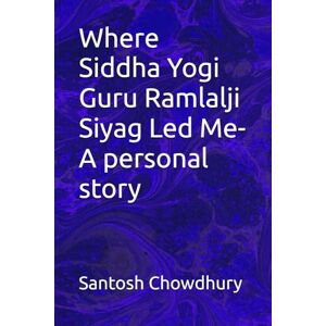 Chowdhury, Santosh Where Siddha Yogi Guru Ramlalji Siyag Led Me- A personal story Chowdhury, Santosh Where Siddha Yogi Guru Ramlalji Siyag Led Me- A personal story