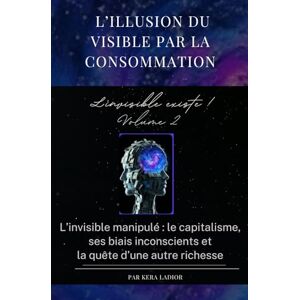 LADIOR, Kera L’illusion du visible par la consommation. L'invisible existe ! volume 2: L’invisible manipulé : le capitalisme, ses biais inconscients et la quête d’une autre richesse LADIOR, Kera L’illusion du visible par la consommation. L'invisible existe ! volume 2: L’invisible manipulé : le capitalisme, ses biais inconscients et la quête d’une autre richesse