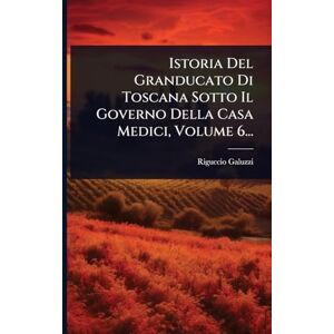 Galuzzi, Riguccio Istoria Del Granducato Di Toscana Sotto Il Governo Della Casa Medici, Volume 6... Galuzzi, Riguccio Istoria Del Granducato Di Toscana Sotto Il Governo Della Casa Medici, Volume 6...