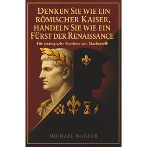 Wagner, Michael Denken Sie wie ein römischer Kaiser, handeln Sie wie ein Fürst der Renaissance: Die strategische Synthese von Machiavelli Wagner, Michael Denken Sie wie ein römischer Kaiser, handeln Sie wie ein Fürst der Renaissance: Die strategische Synthese von Machiavelli
