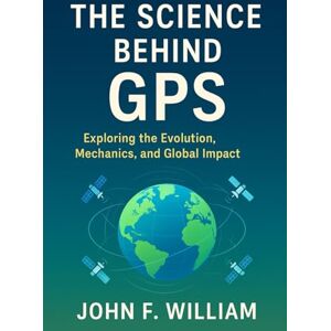 William, John F. The Science Behind GPS: Exploring the Evolution, Mechanics, and Global Impact William, John F. The Science Behind GPS: Exploring the Evolution, Mechanics, and Global Impact