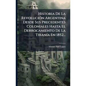 Lã3pez, Vicente Fidel Historia De La RevoluciÃ3n Argentina Desde Sus Precedentes Coloniales Hasta El Derrocamiento De La TiranÃ-a En 1852... Lã3pez, Vicente Fidel Historia De La RevoluciÃ3n Argentina Desde Sus Precedentes Coloniales Hasta El Derrocamiento De La TiranÃ-a En 1852...