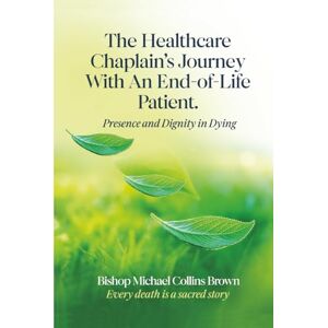 Brown, Bp. Michael Collins The Healthcare Chaplain’s Journey With An End-of-Life Patient: Presence and Dignity in Dying Brown, Bp. Michael Collins The Healthcare Chaplain’s Journey With An End-of-Life Patient: Presence and Dignity in Dying