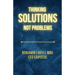 Boyle M.B.A., Mr. Benjamin J Thinking Solutions Not Problems: A Handbook on Shifting Your Mind to Being Solutions-Focused Boyle M.B.A., Mr. Benjamin J Thinking Solutions Not Problems: A Handbook on Shifting Your Mind to Being Solutions-Focused