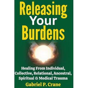 Crane, Gabriel P. Releasing Your Burdens: Healing From Individual, Collective, Relational, Ancestral, Spiritual & Medical Trauma Crane, Gabriel P. Releasing Your Burdens: Healing From Individual, Collective, Relational, Ancestral, Spiritual & Medical Trauma