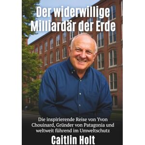 Holt, Caitlin Der widerwillige Milliardär der Erde: Die inspirierende Reise von Yvon Chouinard, Gründer von Patagonia und weltweit führend im Umweltschutz Holt, Caitlin Der widerwillige Milliardär der Erde: Die inspirierende Reise von Yvon Chouinard, Gründer von Patagonia und weltweit führend im Umweltschutz