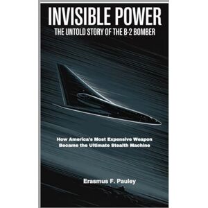F. Pauley, Erasmus Invisible Power: The Untold Story of the B-2 Bomber: How America's Most Expensive Weapon Became the Ultimate Stealth Machine F. Pauley, Erasmus Invisible Power: The Untold Story of the B-2 Bomber: How America's Most Expensive Weapon Became the Ultimate Stealth Machine