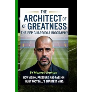 Granton, Maxwell THE ARCHITECT OF GREATNESS: THE PEP GUARDIOLA BIOGRAPHY: How Vision, Pressure, and Passion Built Football’s Smartest Mind Granton, Maxwell THE ARCHITECT OF GREATNESS: THE PEP GUARDIOLA BIOGRAPHY: How Vision, Pressure, and Passion Built Football’s Smartest Mind