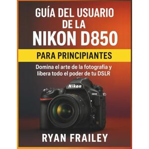 Frailey, Ryan Guía del usuario de la Nikon D850 para principiantes: Domina el arte de la fotografía y libera todo el poder de tu DSLR Frailey, Ryan Guía del usuario de la Nikon D850 para principiantes: Domina el arte de la fotografía y libera todo el poder de tu DSLR
