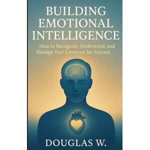 W., Douglas Building Emotional Intelligence: How to Recognize, Understand, and Manage Your Emotions for Success W., Douglas Building Emotional Intelligence: How to Recognize, Understand, and Manage Your Emotions for Success