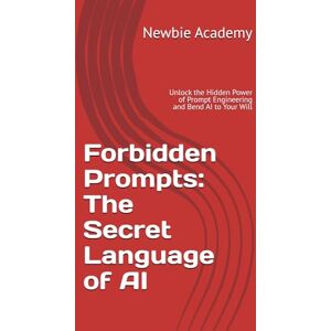 Academy, Newbie Forbidden Prompts: The Secret Language of AI: Unlock the Hidden Power of Prompt Engineering and Bend AI to Your Will Academy, Newbie Forbidden Prompts: The Secret Language of AI: Unlock the Hidden Power of Prompt Engineering and Bend AI to Your Will
