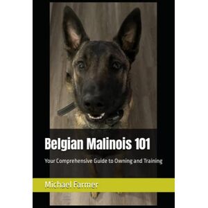 Farmer, Michael Belgian Malinois 101: Your Comprehensive Guide to Owning and Training Farmer, Michael Belgian Malinois 101: Your Comprehensive Guide to Owning and Training