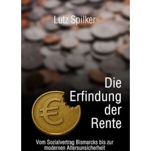 Spilker, Lutz Die Erfindung der Rente: Vom Sozialvertrag Bismarcks bis zur modernen Altersunsicherheit Spilker, Lutz Die Erfindung der Rente: Vom Sozialvertrag Bismarcks bis zur modernen Altersunsicherheit