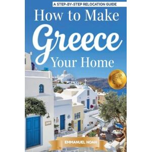 Noah, Emmanuel How to Make Greece Your Home: A Step-by-Step Relocation Guide Noah, Emmanuel How to Make Greece Your Home: A Step-by-Step Relocation Guide