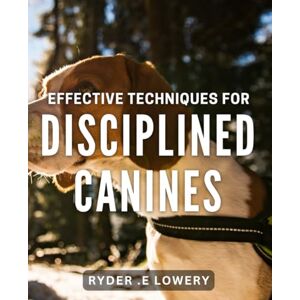 .E Lowery, Ryder Effective Techniques for Disciplined Canines: Mastering Obedience: Proven Methods for Well-Behaved Dogs .E Lowery, Ryder Effective Techniques for Disciplined Canines: Mastering Obedience: Proven Methods for Well-Behaved Dogs